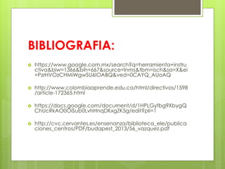 BIBLIOGRAFIA:
 https://www.google.com.mx/search?q=herramienta+instru
ctiva&biw=1366&bih=667&source=lnms&tbm=isch&sa=X&ei
=PzrHVOzCHMiWgwSU6IOABQ&ved=0CAYQ_AUoAQ
 http://www.colombiaaprende.edu.co/html/directivos/1598
/article-172365.html
 https://docs.google.com/document/d/1HPLGyfbg9XbygQ
ChUcRkAO0OiSub0LvhHnqDKxgZK5g/edit?pli=1
 http://cvc.cervantes.es/ensenanza/biblioteca_ele/publica
ciones_centros/PDF/budapest_2013/56_vazquez.pdf
 