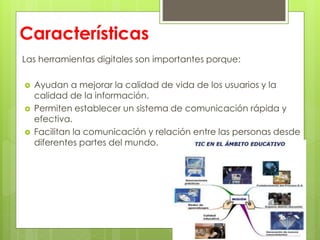 Características
Las herramientas digitales son importantes porque:
 Ayudan a mejorar la calidad de vida de los usuarios y la
calidad de la información.
 Permiten establecer un sistema de comunicación rápida y
efectiva.
 Facilitan la comunicación y relación entre las personas desde
diferentes partes del mundo.
 