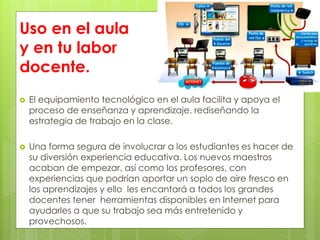 Uso en el aula
y en tu labor
docente.
 El equipamiento tecnológico en el aula facilita y apoya el
proceso de enseñanza y aprendizaje, rediseñando la
estrategia de trabajo en la clase.
 Una forma segura de involucrar a los estudiantes es hacer de
su diversión experiencia educativa. Los nuevos maestros
acaban de empezar, así como los profesores, con
experiencias que podrían aportar un soplo de aire fresco en
los aprendizajes y ello les encantará a todos los grandes
docentes tener herramientas disponibles en Internet para
ayudarles a que su trabajo sea más entretenido y
provechosos.
 
