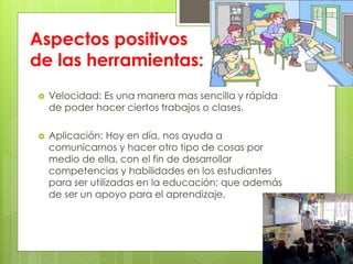 Aspectos positivos
de las herramientas:
 Velocidad: Es una manera mas sencilla y rápida
de poder hacer ciertos trabajos o clases.
 Aplicación: Hoy en día, nos ayuda a
comunicarnos y hacer otro tipo de cosas por
medio de ella, con el fin de desarrollar
competencias y habilidades en los estudiantes
para ser utilizadas en la educación; que además
de ser un apoyo para el aprendizaje.
 