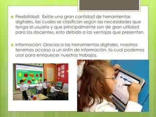  Flexibilidad: Existe una gran cantidad de herramientas
digitales, las cuales se clasifican según las necesidades que
tenga el usuario y que principalmente son de gran utilidad
para los docentes, esto debido a las ventajas que presentan.
 Información: Gracias a las herramientas digitales, nosotros
tenemos acceso a un sinfín de información, la cual podemos
usar para enriquecer nuestros trabajos.
 