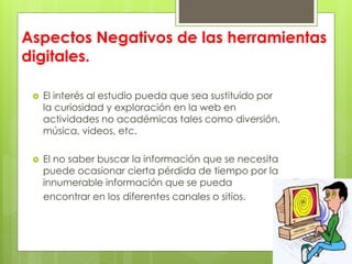 Aspectos Negativos de las herramientas
digitales.
 El interés al estudio pueda que sea sustituido por
la curiosidad y exploración en la web en
actividades no académicas tales como diversión,
música, videos, etc.
 El no saber buscar la información que se necesita
puede ocasionar cierta pérdida de tiempo por la
innumerable información que se pueda
encontrar en los diferentes canales o sitios.
 