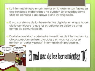  La información que encontramos en la web no son fiables ya
que son poco elaboradas y no pueden ser utilizadas como
sitios de consulta o de apoyo a una investigación.
 El uso constante de las herramientas digitales en el que hacer
diario contribuye a que los estudiantes se aíslen de otras
formas de comunicación.
 Dada la cantidad, variedad e inmediatez de información, los
chicos puedan sentirse saturados y en muchos casos se
remiten a “cortar y pegar” información sin procesarla.
 