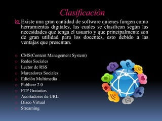 Clasificación
 Existe una gran cantidad de software quienes fungen como
herramientas digitales, las cuales se clasifican según las
necesidades que tenga el usuario y que principalmente son
de gran utilidad para los docentes, esto debido a las
ventajas que presentan.
o CMS(Content Management System)
o Redes Sociales
o Lector de RSS
o Marcadores Sociales
o Edición Multimedia
o Publicar 2.0
o FTP Gratuitos
o Acortadores de URL
o Disco Virtual
o Streaming
 
