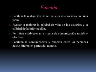 Función
o Facilitar la realización de actividades relacionadas con una
tarea.
o Ayudan a mejorar la calidad de vida de los usuarios y la
calidad de la información.
o Permiten establecer un sistema de comunicación rápida y
efectiva.
o Facilitan la comunicación y relación entre las personas
desde diferentes partes del mundo.
 