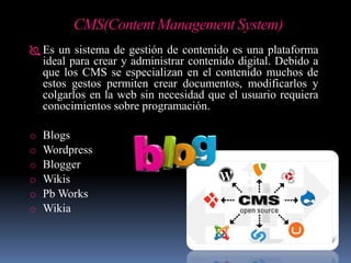 CMS(Content Management System)
 Es un sistema de gestión de contenido es una plataforma
ideal para crear y administrar contenido digital. Debido a
que los CMS se especializan en el contenido muchos de
estos gestos permiten crear documentos, modificarlos y
colgarlos en la web sin necesidad que el usuario requiera
conocimientos sobre programación.
o Blogs
o Wordpress
o Blogger
o Wikis
o Pb Works
o Wikia
 