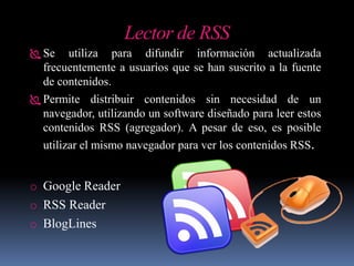 Lector de RSS
 Se utiliza para difundir información actualizada
frecuentemente a usuarios que se han suscrito a la fuente
de contenidos.
 Permite distribuir contenidos sin necesidad de un
navegador, utilizando un software diseñado para leer estos
contenidos RSS (agregador). A pesar de eso, es posible
utilizar el mismo navegador para ver los contenidos RSS.
o Google Reader
o RSS Reader
o BlogLines
 