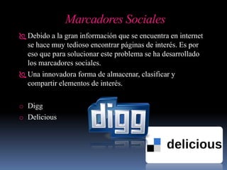 Marcadores Sociales
 Debido a la gran información que se encuentra en internet
se hace muy tedioso encontrar páginas de interés. Es por
eso que para solucionar este problema se ha desarrollado
los marcadores sociales.
 Una innovadora forma de almacenar, clasificar y
compartir elementos de interés.
o Digg
o Delicious
 