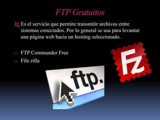 FTP Gratuitos
 Es el servicio que permite transmitir archivos entre
sistemas conectados. Por lo general se usa para levantar
una página web hacia un hosting seleccionado.
o FTP Commander Free
o File zilla
 