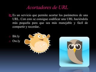 Acortadores de URL
 Es un servicio que permite acortar los parámetros de una
URL. Con esto se consigue codificar una URL haciéndola
más pequeña para que sea más manejable y fácil de
compartir y recordar..
o Bit.ly
o Ow.ly
 