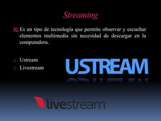 Streaming
 Es un tipo de tecnología que permite observar y escuchar
elementos multimedia sin necesidad de descargar en la
computadora.
o Ustream
o Livestream
 