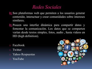 Redes Sociales
 Son plataformas web que permiten a los usuarios generar
contenido, interactuar y crear comunidades sobre intereses
similares.
 Poseen una interfaz dinámica para compartir datos y
fomentar la comunicación. Los datos que se comparten
varían desde textos simples, fotos, audio , hasta videos en
HD (high definition).
o Facebook
o Twitter
o Yahoo Respuestas
o YouTube
 