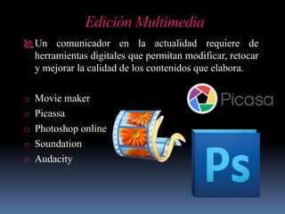 Edición Multimedia
Un comunicador en la actualidad requiere de
herramientas digitales que permitan modificar, retocar
y mejorar la calidad de los contenidos que elabora.
o Movie maker
o Picassa
o Photoshop online
o Soundation
o Audacity
 