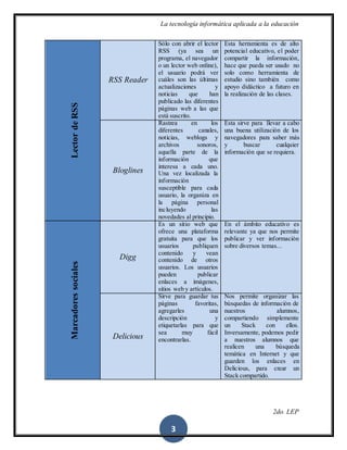 La tecnología informática aplicada a la educación
2do. LEP
3
LectordeRSS
RSS Reader
Sólo con abrir el lector
RSS (ya sea un
programa, el navegador
o un lector web online),
el usuario podrá ver
cuáles son las últimas
actualizaciones y
noticias que han
publicado las diferentes
páginas web a las que
está suscrito.
Esta herramienta es de alto
potencial educativo, el poder
compartir la información,
hace que pueda ser usado no
solo como herramienta de
estudio sino también como
apoyo didáctico a futuro en
la realización de las clases.
Bloglines
Rastrea en los
diferentes canales,
noticias, weblogs y
archivos sonoros,
aquella parte de la
información que
interesa a cada uno.
Una vez localizada la
información
susceptible para cada
usuario, la organiza en
la página personal
incluyendo las
novedades al principio.
Esta sirve para llevar a cabo
una buena utilización de los
navegadores para saber más
y buscar cualquier
información que se requiera.
Marcadoressociales
Digg
Es un sitio web que
ofrece una plataforma
gratuita para que los
usuarios publiquen
contenido y vean
contenido de otros
usuarios. Los usuarios
pueden publicar
enlaces a imágenes,
sitios web y artículos.
En el ámbito educativo es
relevante ya que nos permite
publicar y ver información
sobre diversos temas...
Delicious
Sirve para guardar tus
páginas favoritas,
agregarles una
descripción y
etiquetarlas para que
sea muy fácil
encontrarlas.
Nos permite organizar las
búsquedas de información de
nuestros alumnos,
compartiendo simplemente
un Stack con ellos.
Inversamente, podemos pedir
a nuestros alumnos que
realicen una búsqueda
temática en Internet y que
guarden los enlaces en
Delicious, para crear un
Stack compartido.
 