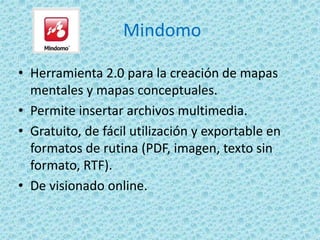 Mindomo
• Herramienta 2.0 para la creación de mapas
mentales y mapas conceptuales.
• Permite insertar archivos multimedia.
• Gratuito, de fácil utilización y exportable en
formatos de rutina (PDF, imagen, texto sin
formato, RTF).
• De visionado online.
 