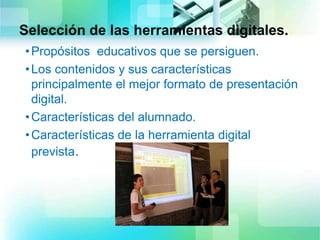 Selección de las herramientas digitales.
•Propósitos educativos que se persiguen.
•Los contenidos y sus características
principalmente el mejor formato de presentación
digital.
•Características del alumnado.
•Características de la herramienta digital
prevista.
 