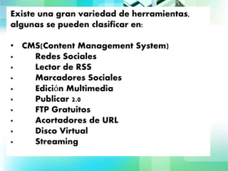 Clasificación
Existe una gran variedad de herramientas,
algunas se pueden clasificar en:
• CMS(Content Management System)
· Redes Sociales
· Lector de RSS
· Marcadores Sociales
· Edición Multimedia
· Publicar 2.0
· FTP Gratuitos
· Acortadores de URL
· Disco Virtual
· Streaming
 