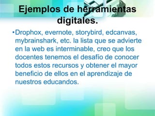 Ejemplos de herramientas
digitales.
•Drophox, evernote, storybird, edcanvas,
mybrainshark, etc. la lista que se advierte
en la web es interminable, creo que los
docentes tenemos el desafío de conocer
todos estos recursos y obtener el mayor
beneficio de ellos en el aprendizaje de
nuestros educandos.
 