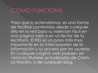 Para que lo entendamos, es una forma
de facilitar contenidos desde cualquier
sitio en la red para su inserción fácil en
una página web o en un lector de tu
escritorio. El RSS es un paso más muy
importante en la interconexión de la
información y su acceso por los usuarios.
En cualquier página web pueden ser
vistos los titulares actualizados de Clarin,
La Nación, o de cualquier blog.
 