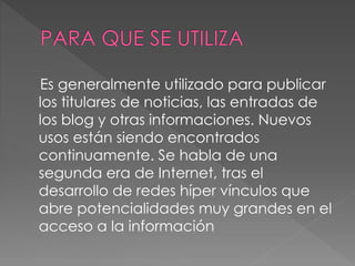 Es generalmente utilizado para publicar
los titulares de noticias, las entradas de
los blog y otras informaciones. Nuevos
usos están siendo encontrados
continuamente. Se habla de una
segunda era de Internet, tras el
desarrollo de redes híper vínculos que
abre potencialidades muy grandes en el
acceso a la información
 