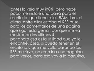 antes lo veía muy inútil, pero hace
poco me instale una barra para el
escritorio, que tiene reloj, RAM libre, el
clima, entre ellas estaba el RSS puse
para los comentarios de una pagina
que sigo, esta genial, por que me va
mostrando los últimos 4
por ahora esa es la utilidad que yo le
encontré, ósea, si puedo tener en el
escritorio y que me valla pasando los
RSS me sirve, no creo ir a una paguina
para verlos, para eso voy a la paguina,
 