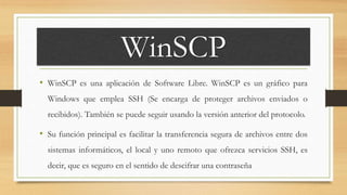 WinSCP
• WinSCP es una aplicación de Software Libre. WinSCP es un gráfico para
Windows que emplea SSH (Se encarga de proteger archivos enviados o
recibidos). También se puede seguir usando la versión anterior del protocolo.
• Su función principal es facilitar la transferencia segura de archivos entre dos
sistemas informáticos, el local y uno remoto que ofrezca servicios SSH, es
decir, que es seguro en el sentido de descifrar una contraseña
 
