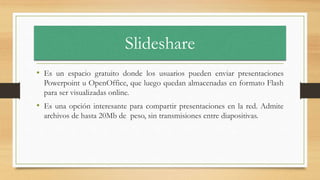 Slideshare
• Es un espacio gratuito donde los usuarios pueden enviar presentaciones
Powerpoint u OpenOffice, que luego quedan almacenadas en formato Flash
para ser visualizadas online.
• Es una opción interesante para compartir presentaciones en la red. Admite
archivos de hasta 20Mb de peso, sin transmisiones entre diapositivas.
 