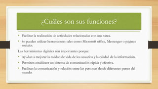 ¿Cuáles son sus funciones?
• Facilitar la realización de actividades relacionadas con una tarea.
• Se pueden utilizar herramientas tales como Microsoft office, Messenger o páginas
sociales.
Las herramientas digitales son importantes porque:
• Ayudan a mejorar la calidad de vida de los usuarios y la calidad de la información.
• Permiten establecer un sistema de comunicación rápida y efectiva.
• Facilitan la comunicación y relación entre las personas desde diferentes partes del
mundo.
 