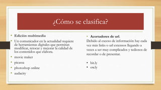 ¿Cómo se clasifica?
• Edición multimedia
• Un comunicador en la actualidad requiere
de herramientas digitales que permitan
modificar, retocar y mejorar la calidad de
los contenidos que elabora.
• movie maker
• picassa
• photoshop online
• audacity
• Acortadores de url.
Debido al exceso de información hay cada
vez más links o url extensos llegando a
veces a ser muy complicados y tediosos de
recordar o de presentar.
• bit.ly
• ow.ly
 
