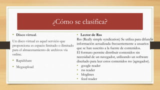 ¿Cómo se clasifica?
• Disco virtual.
Un disco virtual es aquel servicio que
proporciona es espacio limitado o ilimitado
para el almacenamiento de archivos vía
online.
• Rapidshare
• Megaupload
• Lector de Rss
Rss (Really simple syndication) Se utiliza para difundir
información actualizada frecuentemente a usuarios
que se han suscrito a la fuente de contenidos.
El formato permite distribuir contenidos sin
necesidad de un navegador, utilizando un software
diseñado para leer estos contenidos rss (agregador).
• google reader
• rss reader
• bloglines
• feed reader
 