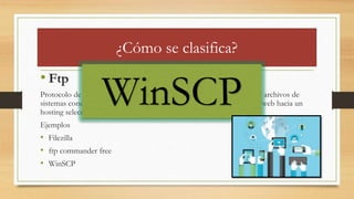 ¿Cómo se clasifica?
• Ftp
Protocolo de transferencia de archivos, es decir, que permite transmitir archivos de
sistemas conectados. Por lo general se utiliza para levantar una pagina web hacia un
hosting seleccionado.
Ejemplos
• Filezilla
• ftp commander free
• WinSCP
WinSCP
 