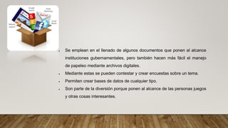  Se emplean en el llenado de algunos documentos que ponen al alcance
instituciones gubernamentales, pero también hacen más fácil el manejo
de papeleo mediante archivos digitales.
 Mediante estas se pueden contestar y crear encuestas sobre un tema.
 Permiten crear bases de datos de cualquier tipo.
 Son parte de la diversión porque ponen al alcance de las personas juegos
y otras cosas interesantes.
 