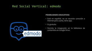 Red Social Vertical: edmodo
POSIBILIDADES EDUCATIVAS
• Está en español, no se necesita conexión a
internet para usarlo, tiene app.
• Es gratuita.
• Permite la integración en la biblioteca de
contenidos en Google Drive.
 
