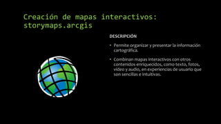 DESCRIPCIÓN
• Permite organizar y presentar la información
cartográfica.
• Combinan mapas interactivos con otros
contenidos enriquecidos, como texto, fotos,
vídeo y audio, en experiencias de usuario que
son sencillas e intuitivas.
Creación de mapas interactivos:
storymaps.arcgis
 