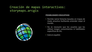 POSIBILIDADES EDUCATIVAS
• Permite narrar historias basadas en mapas de
modo atractivo facilitando entender mejor el
mundo.
• No es necesario que los usuarios que los
utilizan tengan conocimientos ni habilidades
específicas de SIG.
• Está en español.
Creación de mapas interactivos:
storymaps.arcgis
 