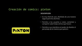 DESCRIPCIÓN
• Es muy fácil de usar, diseñado de una manera
segura para los alumnos.
• Permite a los usuarios a votar, comentar y
compartir cada franja cómica que hacen.
• Permite a sus miembros el poder de diseñar el
personaje de la manera que quieren.
Creación de comics: pixton
 