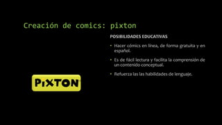 POSIBILIDADES EDUCATIVAS
• Hacer cómics en línea, de forma gratuita y en
español.
• Es de fácil lectura y facilita la comprensión de
un contenido conceptual.
• Refuerza las las habilidades de lenguaje.
Creación de comics: pixton
 