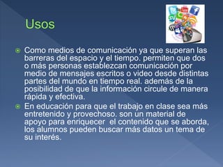  Como medios de comunicación ya que superan las
barreras del espacio y el tiempo. permiten que dos
o más personas establezcan comunicación por
medio de mensajes escritos o video desde distintas
partes del mundo en tiempo real. además de la
posibilidad de que la información circule de manera
rápida y efectiva.
 En educación para que el trabajo en clase sea más
entretenido y provechoso. son un material de
apoyo para enriquecer el contenido que se aborda,
los alumnos pueden buscar más datos un tema de
su interés.
 