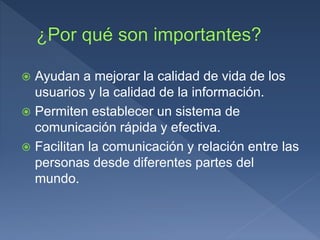  Ayudan a mejorar la calidad de vida de los
usuarios y la calidad de la información.
 Permiten establecer un sistema de
comunicación rápida y efectiva.
 Facilitan la comunicación y relación entre las
personas desde diferentes partes del
mundo.
 