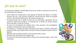 ¿En que se usan?
Las herramientas digitales sin duda alguna tienen muy variados y numerosos usos entre los
que encontramos los siguientes:
 Como medios de comunicación ya que superan las barreras del espacio y el tiempo.
Permiten que dos o más personas establezcan comunicación por medio de mensajes
escritos o video desde distintas partes del mundo en tiempo real.
 En educación para que el trabajo en clase sea más entretenido y provechoso. Son un
material de apoyo para enriquecer el contenido que se aborda, los alumnos pueden
buscar más datos un tema de su interés.
 Se usan en la investigación de cualquier tema o área, permiten a los investigadores
compartir su información y hacer recopilaciones.
 Se emplean en el llenado de algunos documentos que ponen al alcance instituciones
gubernamentales, pero también hacen más fácil el manejo de papeleo mediante archivos
digitales.
 Mediante estas se pueden contestar y crear encuestas sobre un tema.
 Permiten crear bases de datos de cualquier tipo.
 Son parte de la diversión porque ponen al alcance de las personas juegos y otras cosas
interesantes.
 