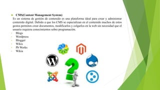  CMS(Content Management System)
Es un sistema de gestión de contenido es una plataforma ideal para crear y administrar
contenido digital. Debido a que los CMS se especializan en el contenido muchos de estos
gestos permiten crear documentos, modificarlos y colgarlos en la web sin necesidad que el
usuario requiera conocimientos sobre programación.
• Blogs
• Wordpress
• Blogger
• Wikis
• Pb Works
• Wikia
 