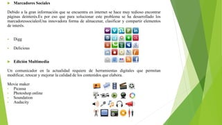  Marcadores Sociales
Debido a la gran información que se encuentra en internet se hace muy tedioso encontrar
páginas deinterés.Es por eso que para solucionar este problema se ha desarrollado los
marcadoressocialesUna innovadora forma de almacenar, clasificar y compartir elementos
de interés.
 Digg
 Delicious
 Edición Multimedia
Un comunicador en la actualidad requiere de herramientas digitales que permitan
modificar, retocar y mejorar la calidad de los contenidos que elabora.
Movie maker
• Picassa
• Photoshop online
• Soundation
• Audacity
 