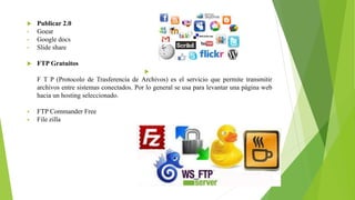  Publicar 2.0
• Goear
• Google docs
• Slide share
 FTP Gratuitos

F T P (Protocolo de Trasferencia de Archivos) es el servicio que permite transmitir
archivos entre sistemas conectados. Por lo general se usa para levantar una página web
hacia un hosting seleccionado.
 FTP Commander Free
 File zilla
 