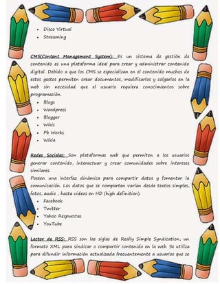  Disco Virtual
 Streaming
CMS(Content Management System): Es un sistema de gestión de
contenido es una plataforma ideal para crear y administrar contenido
digital. Debido a que los CMS se especializan en el contenido muchos de
estos gestos permiten crear documentos, modificarlos y colgarlos en la
web sin necesidad que el usuario requiera conocimientos sobre
programación.
 Blogs
 Wordpress
 Blogger
 Wikis
 Pb Works
 Wikia
Redes Sociales: Son plataformas web que permiten a los usuarios
generar contenido, interactuar y crear comunidades sobre intereses
similares.
Poseen una interfaz dinámica para compartir datos y fomentar la
comunicación. Los datos que se comparten varían desde textos simples,
fotos, audio , hasta videos en HD (high definition).
 Facebook
 Twitter
 Yahoo Respuestas
 YouTube
Lector de RSS: RSS son las siglas de Really Simple Syndication, un
formato XML para sindicar o compartir contenido en la web. Se utiliza
para difundir información actualizada frecuentemente a usuarios que se
 