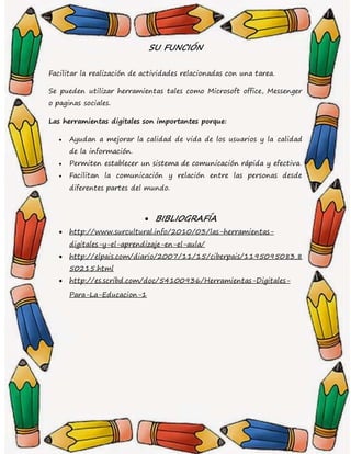 SU FUNCIÓN
Facilitar la realización de actividades relacionadas con una tarea.
Se pueden utilizar herramientas tales como Microsoft office, Messenger
o paginas sociales.
Las herramientas digitales son importantes porque:
 Ayudan a mejorar la calidad de vida de los usuarios y la calidad
de la información.
 Permiten establecer un sistema de comunicación rápida y efectiva.
 Facilitan la comunicación y relación entre las personas desde
diferentes partes del mundo.
 BIBLIOGRAFÍA
 http://www.surcultural.info/2010/03/las-herramientas-
digitales-y-el-aprendizaje-en-el-aula/
 http://elpais.com/diario/2007/11/15/ciberpais/1195095083_8
50215.html
 http://es.scribd.com/doc/54100936/Herramientas-Digitales-
Para-La-Educacion-1
 