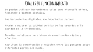Cual es su funcionamiento
Se pueden utilizar herramientas tales como Microsoft office,
Messenger o paginas sociales.
Las herramientas digitales son importantes porque:
Ayudan a mejorar la calidad de vida de los usuarios y la
calidad de la información.
Permiten establecer un sistema de comunicación rápida y
efectiva.
Facilitan la comunicación y relación entre las personas desde
diferentes partes del mundo.
 