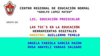 CENTRO REGIONAL DE EDUCACIÓN NORMAL
“ADOLFO LOPEZ MATEO”
LIC. EDUCACIÓN PREESCOLAR
LAS TIC`S EN LA EDUCACIÓN
HERRAMIENTAS DIGITALES
MAESTRO: GUILLERMO TEMELO
INTEGRANTES DEL EQUIPO:
ANGELA FABIOLA GARCIA MAZON
ROSA ANAYELI VARGAS SALGADO
GRUPO: 202
 