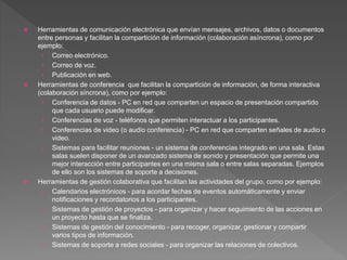  Herramientas de comunicación electrónica que envían mensajes, archivos, datos o documentos
entre personas y facilitan la compartición de información (colaboración asíncrona), como por
ejemplo:
› Correo electrónico.
› Correo de voz.
› Publicación en web.
 Herramientas de conferencia que facilitan la compartición de información, de forma interactiva
(colaboración síncrona), como por ejemplo:
› Conferencia de datos - PC en red que comparten un espacio de presentación compartido
que cada usuario puede modificar.
› Conferencias de voz - teléfonos que permiten interactuar a los participantes.
› Conferencias de video (o audio conferencia) - PC en red que comparten señales de audio o
video.
› Sistemas para facilitar reuniones - un sistema de conferencias integrado en una sala. Estas
salas suelen disponer de un avanzado sistema de sonido y presentación que permite una
mejor interacción entre participantes en una misma sala o entre salas separadas. Ejemplos
de ello son los sistemas de soporte a decisiones.
 Herramientas de gestión colaborativa que facilitan las actividades del grupo, como por ejemplo:
› Calendarios electrónicos - para acordar fechas de eventos automáticamente y enviar
notificaciones y recordatorios a los participantes.
› Sistemas de gestión de proyectos - para organizar y hacer seguimiento de las acciones en
un proyecto hasta que se finaliza.
› Sistemas de gestión del conocimiento - para recoger, organizar, gestionar y compartir
varios tipos de información.
› Sistemas de soporte a redes sociales - para organizar las relaciones de colectivos.
 