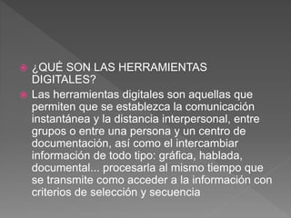  ¿QUÉ SON LAS HERRAMIENTAS
DIGITALES?
 Las herramientas digitales son aquellas que
permiten que se establezca la comunicación
instantánea y la distancia interpersonal, entre
grupos o entre una persona y un centro de
documentación, así como el intercambiar
información de todo tipo: gráfica, hablada,
documental... procesarla al mismo tiempo que
se transmite como acceder a la información con
criterios de selección y secuencia
 