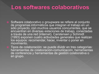  Software colaborativo o groupware se refiere al conjunto
de programas informáticos que integran el trabajo en un
sólo proyecto, con muchos usuarios concurrentes, que se
encuentran en diversas estaciones de trabajo, conectadas
a través de una red (internet). Carstensen y Schmidt
(1993) exponen cuatro actividades generales que realizan
los equipos: recomendar, hacer, inventar o poner en
movimiento.
 Tipos de colaboración: se puede dividir en tres categorías:
herramientas de colaboración-comunicación, herramientas
de conferencia y herramientas de gestión colaborativa o
en grupo.
 